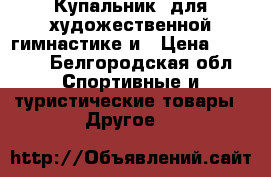 Купальник. для художественной гимнастике и › Цена ­ 4 000 - Белгородская обл. Спортивные и туристические товары » Другое   